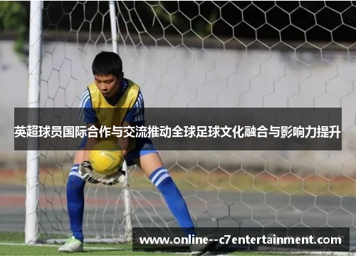 英超球员国际合作与交流推动全球足球文化融合与影响力提升