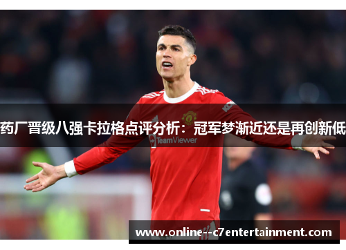 药厂晋级八强卡拉格点评分析:冠军梦渐近还是再创新低 药厂晋级八强卡拉格点评分析:冠军梦渐近还是再创新低