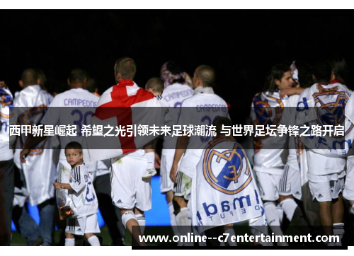 西甲新星崛起 希望之光引领未来足球潮流 与世界足坛争锋之路开启