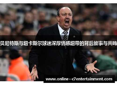 贝尼特斯与纽卡斯尔球迷深厚情感纽带的背后故事与共鸣 贝尼特斯与纽卡斯尔球迷深厚情感纽带的背后故事与共鸣