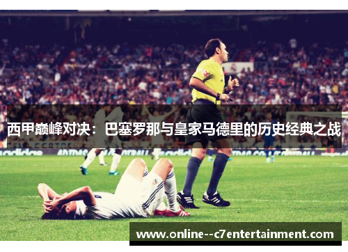 西甲巅峰对决：巴塞罗那与皇家马德里的历史经典之战