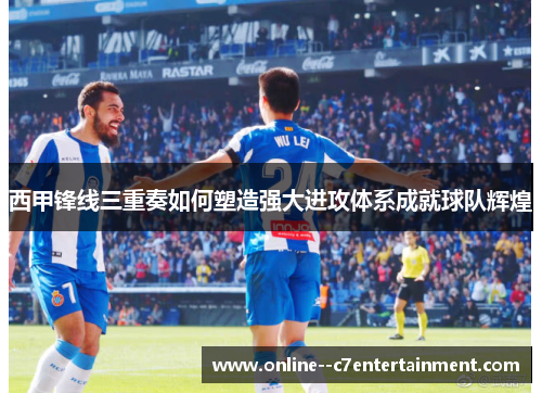西甲锋线三重奏如何塑造强大进攻体系成就球队辉煌