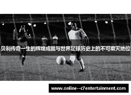 贝利传奇一生的辉煌成就与世界足球历史上的不可磨灭地位