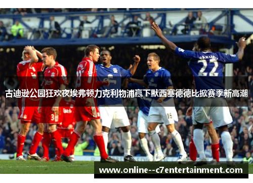 古迪逊公园狂欢夜埃弗顿力克利物浦赢下默西塞德德比掀赛季新高潮