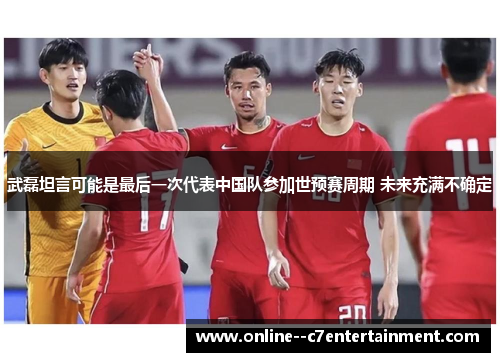 武磊坦言可能是最后一次代表中国队参加世预赛周期 未来充满不确定