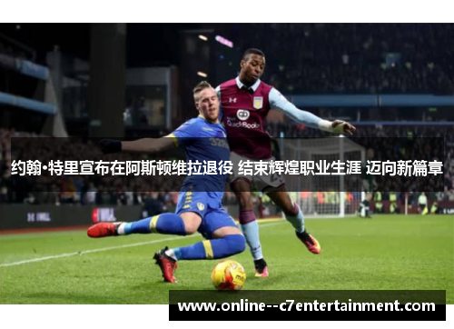 约翰·特里宣布在阿斯顿维拉退役 结束辉煌职业生涯 迈向新篇章