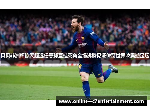 贝贝非洲杯惊天超远任意球直挂死角全场沸腾见证传奇世界波震撼足坛