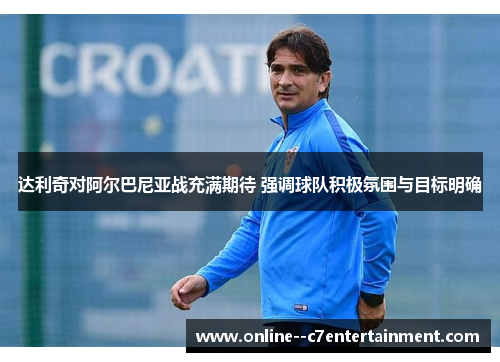 达利奇对阿尔巴尼亚战充满期待 强调球队积极氛围与目标明确
