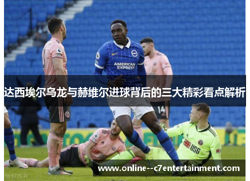 达西埃尔乌龙与赫维尔进球背后的三大精彩看点解析