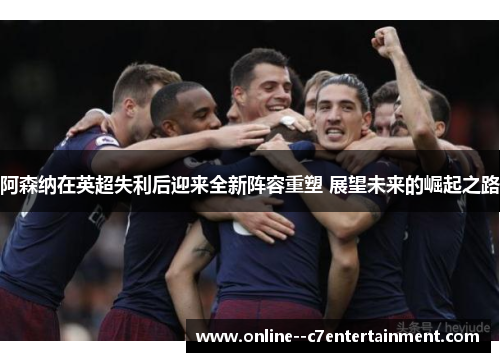 阿森纳在英超失利后迎来全新阵容重塑 展望未来的崛起之路